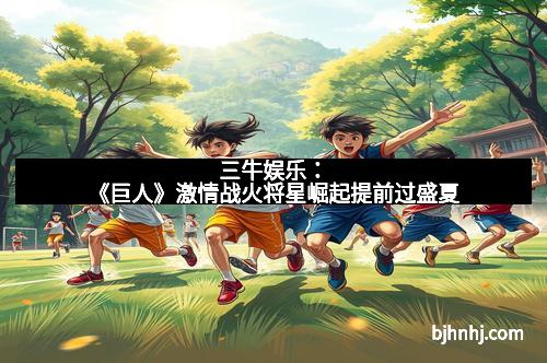 三牛娱乐：《巨人》激情战火将星崛起提前过盛夏